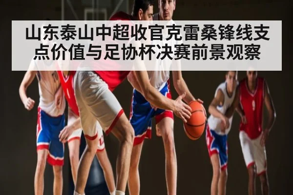 山东泰山中超收官克雷桑锋线支点价值与足协杯决赛前景观察